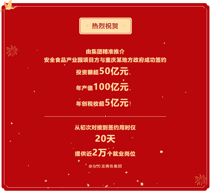 熱烈祝賀 由集團(tuán)精準(zhǔn)推介  安全食品產(chǎn)業(yè)園項(xiàng)目方與重慶某地方政府成功簽約  投資額超50億元，  年產(chǎn)值100億元，  年創(chuàng)稅收超5億元！     從初次對(duì)接到簽約用時(shí)僅 20天  提供近2萬個(gè)就業(yè)崗位  @東方龍商務(wù)集團(tuán)